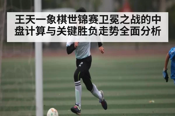 王天一象棋世锦赛卫冕之战的中盘计算与关键胜负走势全面分析